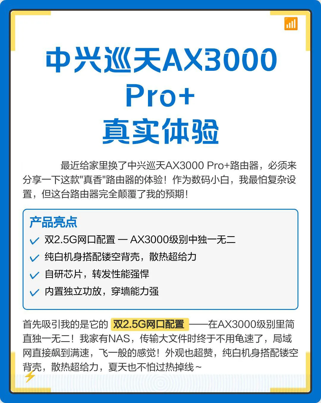 最近给家里换了中兴巡天AX3000 Pro+路由器,必须来分享一下这款“真香”路由器的体验!作为数码小白,我最怕复杂设置,但这台路由器完全颠覆了我的预期!首先吸引我的是它的双2.5G网口配置——在AX3000级别里简直独一无二!我家有NAS,传输大文件时终于不用龟速了,局域网直接飙到满速,飞一般的感觉!外观也超赞,纯白机身搭配镂空背壳,散热超给力,夏天也不怕过热掉线~