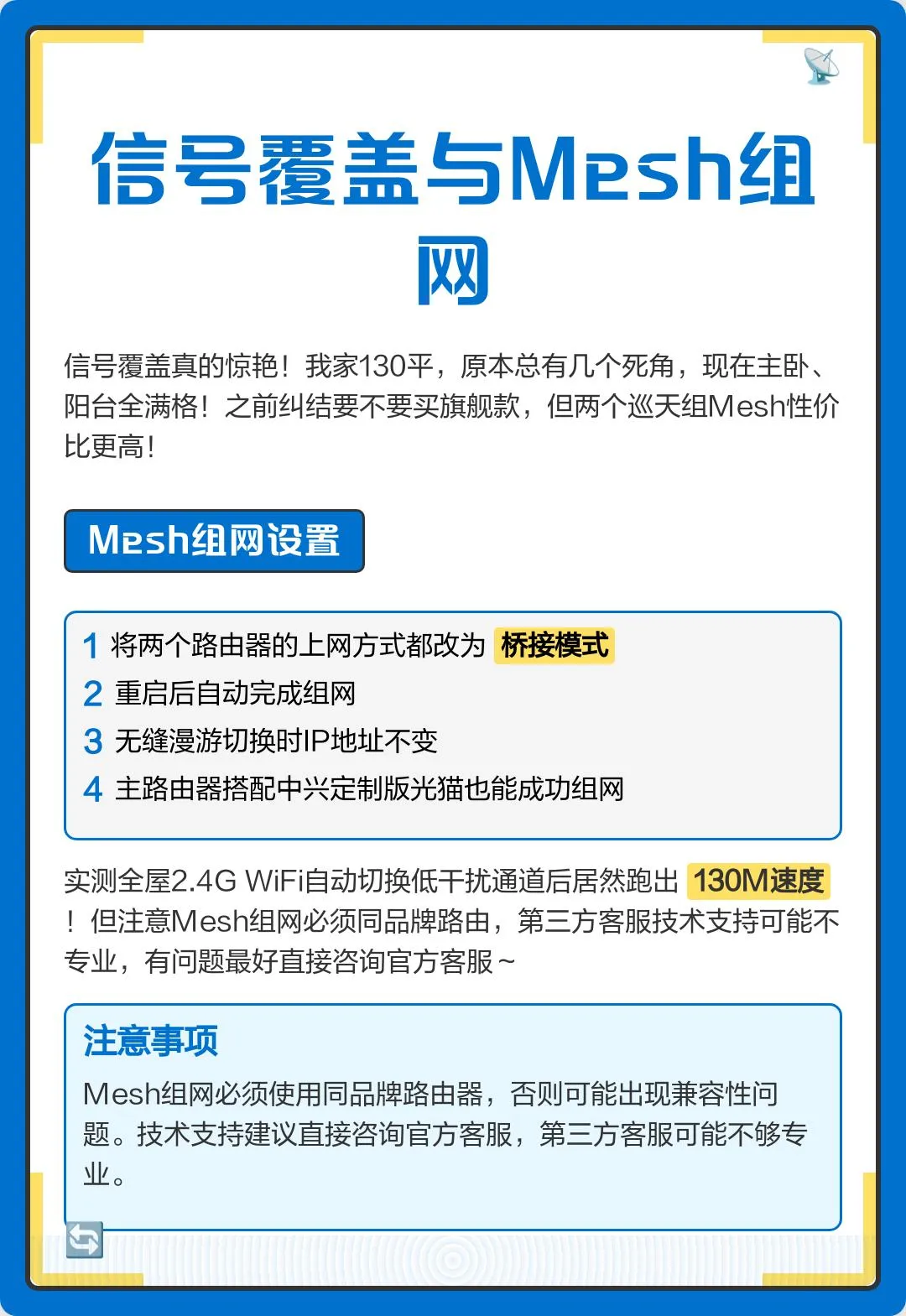 信号覆盖真的惊艳!我家130平,原本总有几个死角,现在主卧、阳台全满格!之前纠结要不要买旗舰款,但两个巡天组Mesh性价比更高!设置时需将两个路由器的上网方式都改为桥接模式,重启后自动完成组网。实测无缝漫游切换时IP地址不变,主路由器搭配中兴定制版光猫也能成功组网,全屋2.4G WiFi自动切换低干扰通道后居然跑出130M速度!但注意Mesh组网必须同品牌路由,第三方客服技术支持可能不专业,有问题最好直接咨询官方客服~