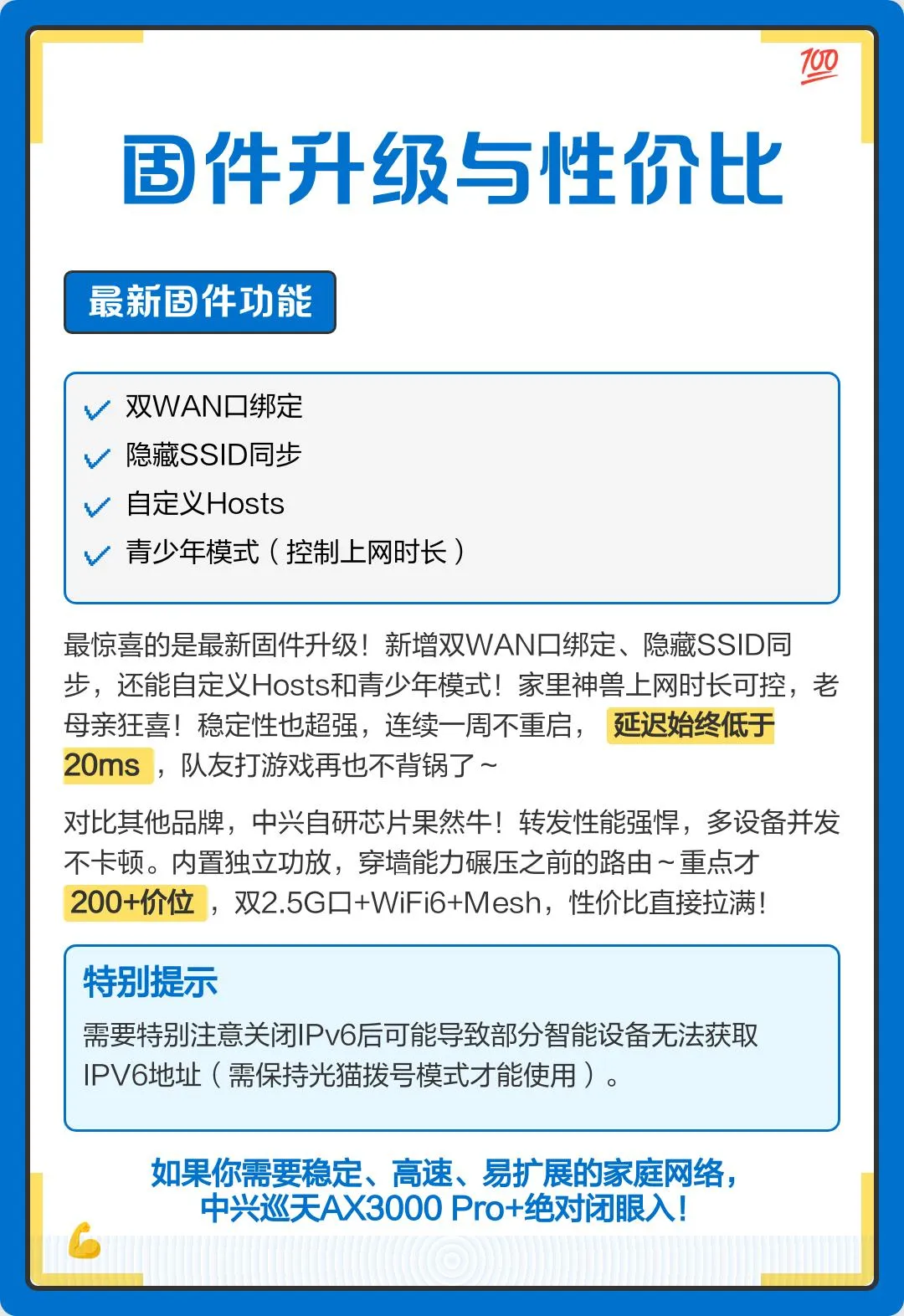 最惊喜的是最新固件升级!新增双WAN口绑定、隐藏SSID同步,还能自定义Hosts和青少年模式!家里神兽上网时长可控,老母亲狂喜!稳定性也超强,连续一周不重启,延迟始终低于20ms,队友打游戏再也不背锅了~对比其他品牌,中兴自研芯片果然牛!转发性能强悍,多设备并发不卡顿。内置独立功放,穿墙能力碾压之前的路由~重点才200+价位,双2.5G口+WiFi6+Mesh,性价比直接拉满!总之,如果你需要稳定、高速、易扩展的家庭网络,中兴巡天AX3000 Pro+绝对闭眼入!需要特别注意关闭IPv6后可能导致部分智能设备无法获取IPV6地址(需保持光猫拨号模式才能使用)。